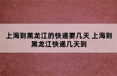 上海到黑龙江的快递要几天 上海到黑龙江快递几天到